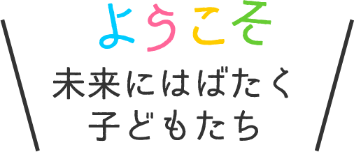 ようこそ！未来にはばたくこどもたち